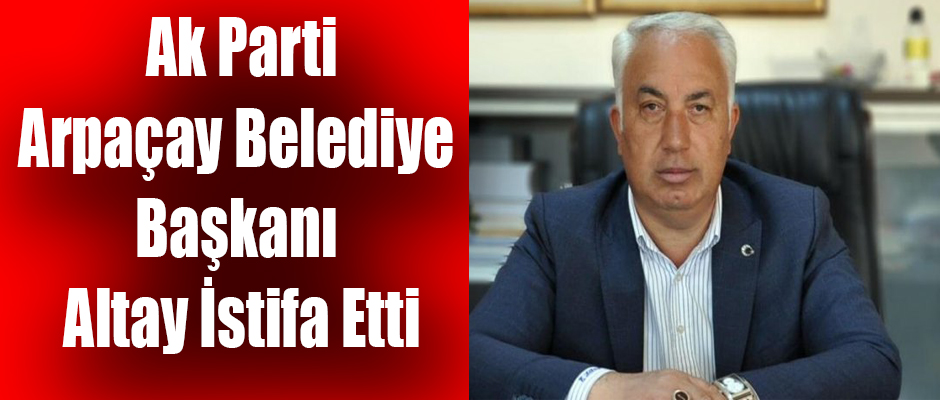 Ak Parti Arpaçay İlçe Belediye Başkanı Erçetin Altay İstifa Etti