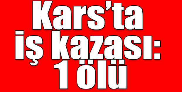 KARS'TA İŞ KAZASI: 1 ÖLÜ