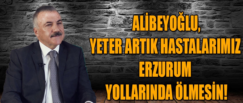 NAİF ALİBEYOĞLU, YETER ARTIK HASTALARIMIZ ERZURUM YOLLARINDA ÖLMESİN!